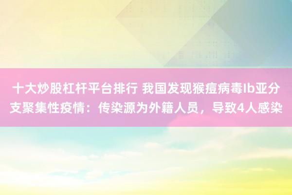 十大炒股杠杆平台排行 我国发现猴痘病毒Ib亚分支聚集性疫情：传染源为外籍人员，导致4人感染