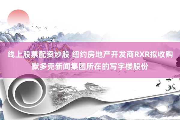 线上股票配资炒股 纽约房地产开发商RXR拟收购默多克新闻集团所在的写字楼股份