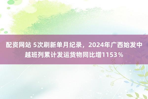 配资网站 5次刷新单月纪录，2024年广西始发中越班列累计发运货物同比增1153％