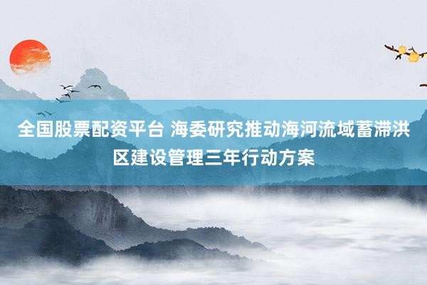 全国股票配资平台 海委研究推动海河流域蓄滞洪区建设管理三年行动方案