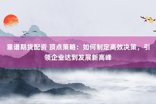 靠谱期货配资 顶点策略：如何制定高效决策，引领企业达到发展新高峰