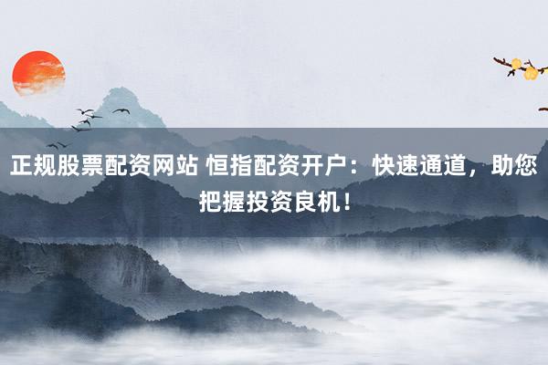 正规股票配资网站 恒指配资开户：快速通道，助您把握投资良机！
