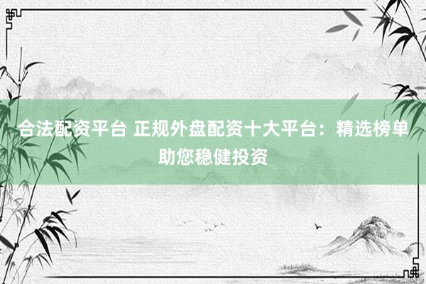 合法配资平台 正规外盘配资十大平台：精选榜单助您稳健投资