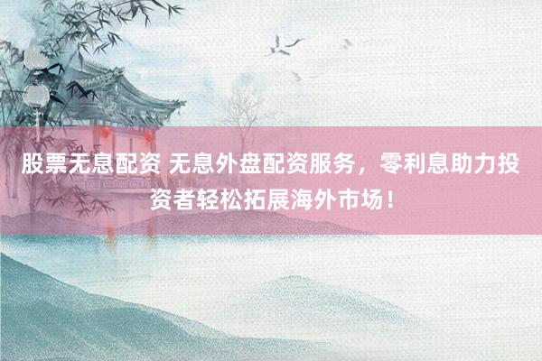股票无息配资 无息外盘配资服务，零利息助力投资者轻松拓展海外市场！