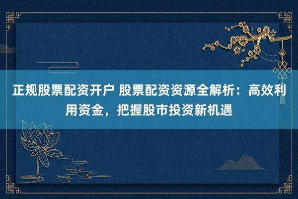 正规股票配资开户 股票配资资源全解析：高效利用资金，把握股市投资新机遇