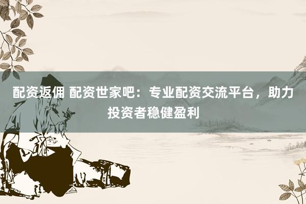 配资返佣 配资世家吧：专业配资交流平台，助力投资者稳健盈利