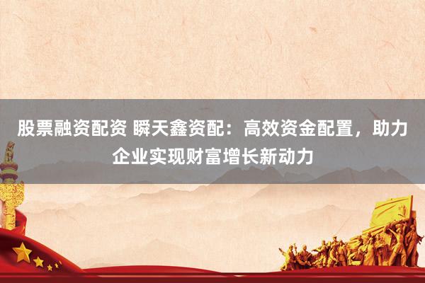 股票融资配资 瞬天鑫资配：高效资金配置，助力企业实现财富增长新动力