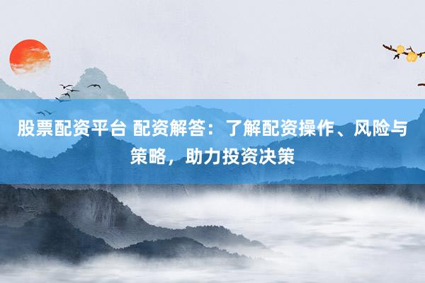 股票配资平台 配资解答：了解配资操作、风险与策略，助力投资决策