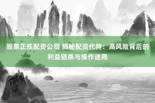 股票正规配资公司 揭秘配资代持：高风险背后的利益链条与操作迷局