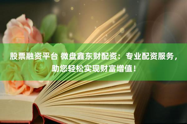 股票融资平台 微盘鑫东财配资：专业配资服务，助您轻松实现财富增值！