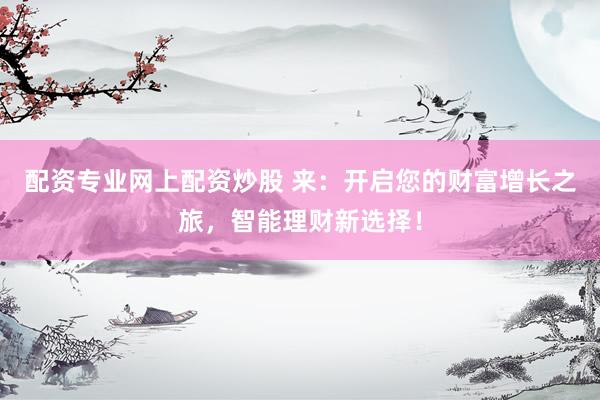 配资专业网上配资炒股 来：开启您的财富增长之旅，智能理财新选择！