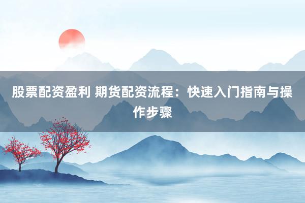股票配资盈利 期货配资流程：快速入门指南与操作步骤