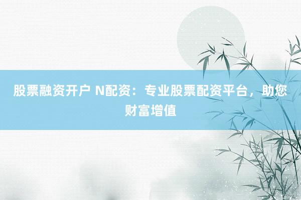 股票融资开户 N配资：专业股票配资平台，助您财富增值