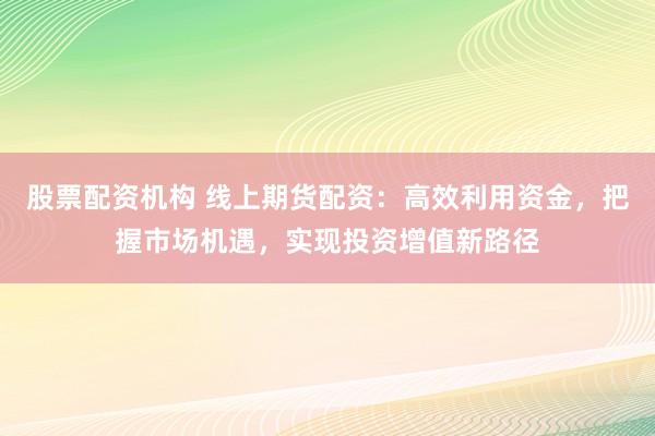 股票配资机构 线上期货配资：高效利用资金，把握市场机遇，实现投资增值新路径