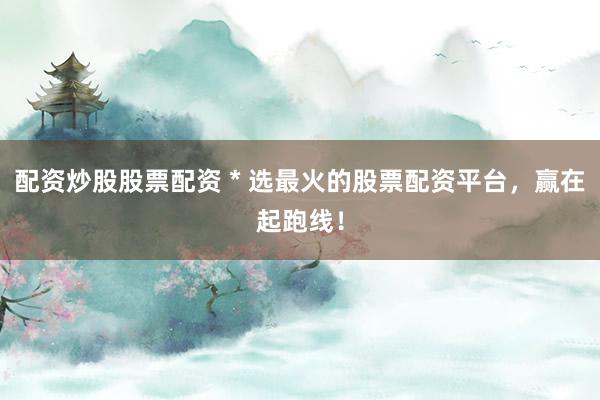 配资炒股股票配资 * 选最火的股票配资平台，赢在起跑线！