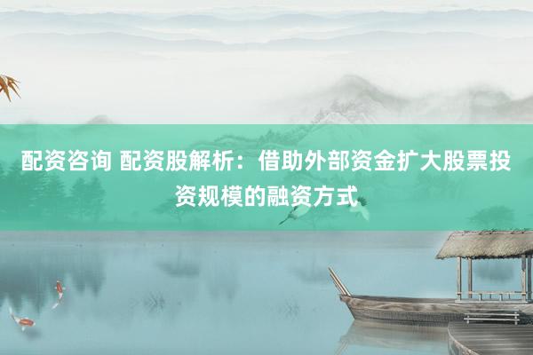 配资咨询 配资股解析：借助外部资金扩大股票投资规模的融资方式