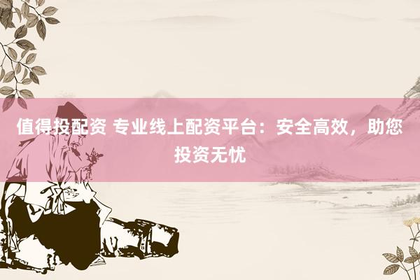 值得投配资 专业线上配资平台：安全高效，助您投资无忧