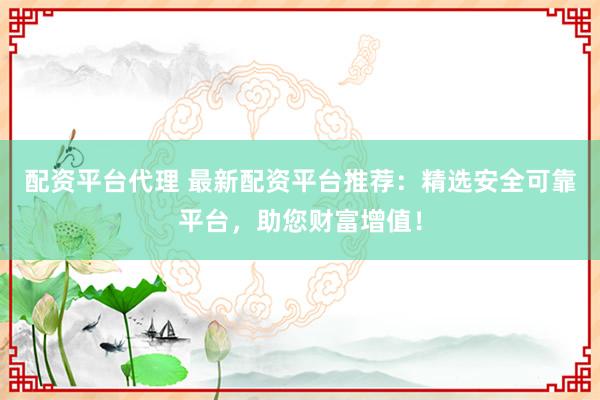 配资平台代理 最新配资平台推荐：精选安全可靠平台，助您财富增值！