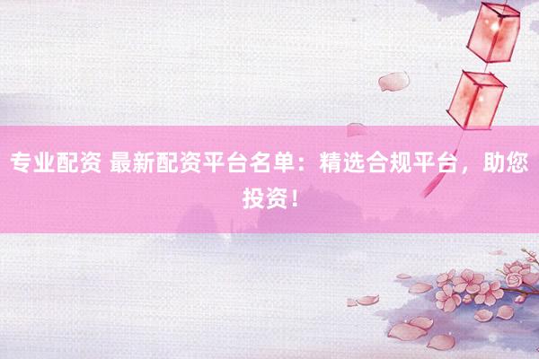 专业配资 最新配资平台名单：精选合规平台，助您投资！