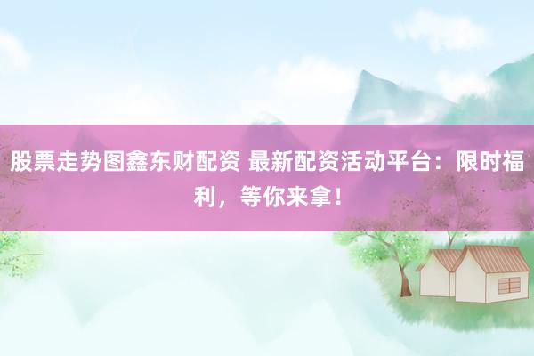股票走势图鑫东财配资 最新配资活动平台：限时福利，等你来拿！