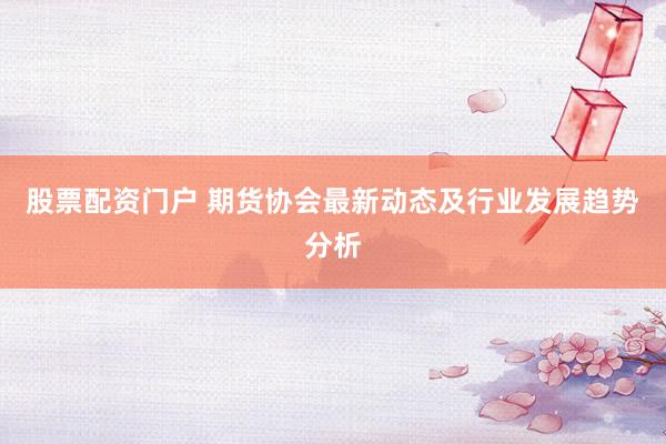 股票配资门户 期货协会最新动态及行业发展趋势分析