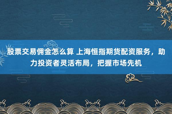 股票交易佣金怎么算 上海恒指期货配资服务，助力投资者灵活布局，把握市场先机