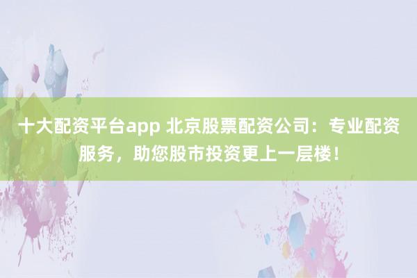 十大配资平台app 北京股票配资公司：专业配资服务，助您股市投资更上一层楼！