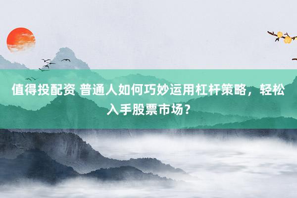 值得投配资 普通人如何巧妙运用杠杆策略，轻松入手股票市场？