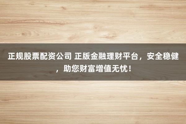 正规股票配资公司 正版金融理财平台，安全稳健，助您财富增值无忧！