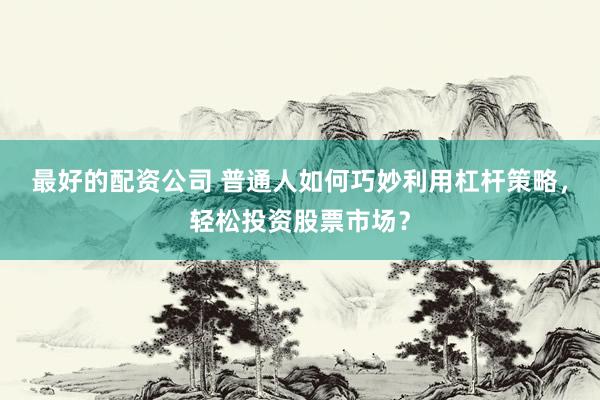 最好的配资公司 普通人如何巧妙利用杠杆策略，轻松投资股票市场？