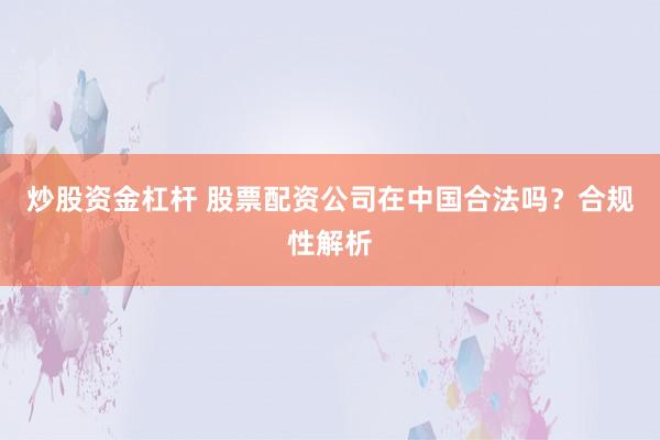 炒股资金杠杆 股票配资公司在中国合法吗？合规性解析