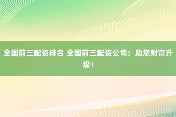 全国前三配资排名 全国前三配资公司：助您财富升级！