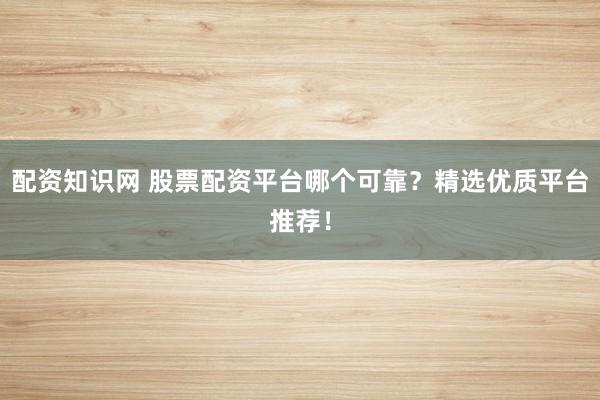 配资知识网 股票配资平台哪个可靠？精选优质平台推荐！