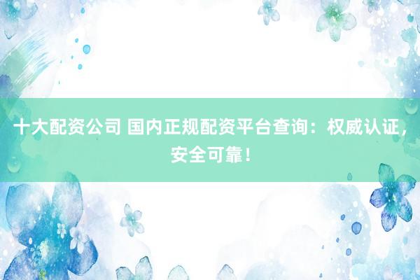 十大配资公司 国内正规配资平台查询：权威认证，安全可靠！