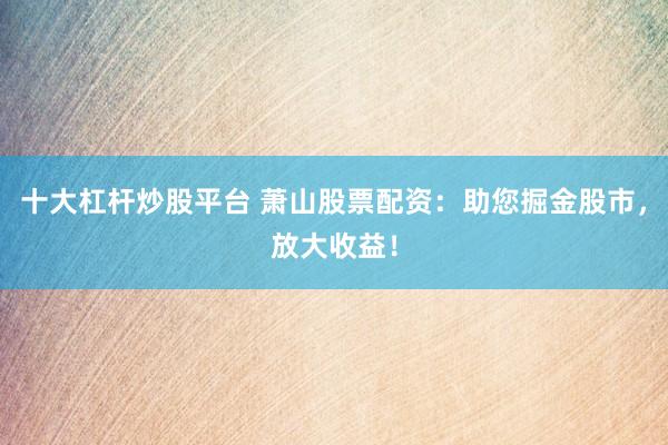 十大杠杆炒股平台 萧山股票配资：助您掘金股市，放大收益！