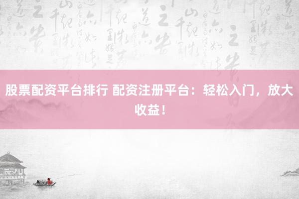 股票配资平台排行 配资注册平台：轻松入门，放大收益！