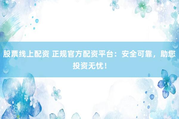 股票线上配资 正规官方配资平台：安全可靠，助您投资无忧！