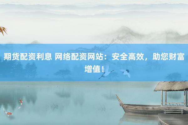 期货配资利息 网络配资网站：安全高效，助您财富增值！