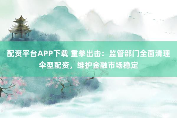 配资平台APP下载 重拳出击：监管部门全面清理伞型配资，维护金融市场稳定