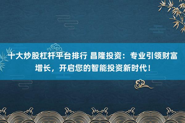 十大炒股杠杆平台排行 昌隆投资：专业引领财富增长，开启您的智能投资新时代！