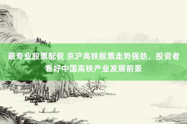 最专业股票配资 京沪高铁股票走势强劲，投资者看好中国高铁产业发展前景