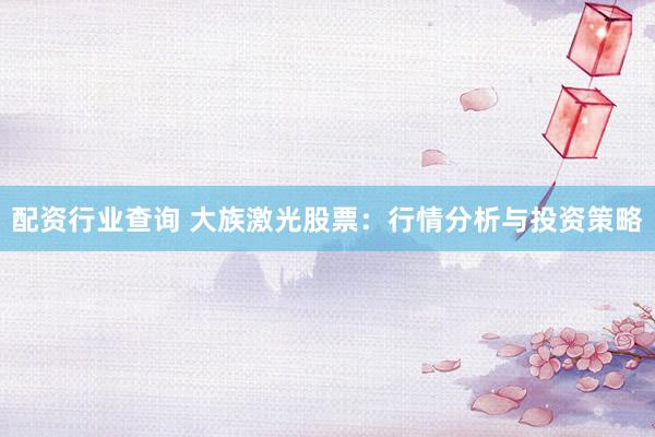 配资行业查询 大族激光股票：行情分析与投资策略