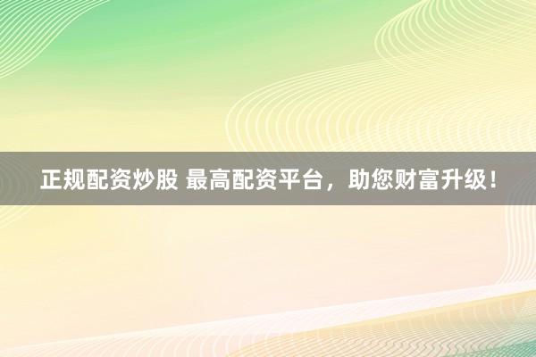 正规配资炒股 最高配资平台，助您财富升级！
