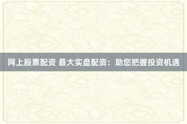网上股票配资 最大实盘配资：助您把握投资机遇