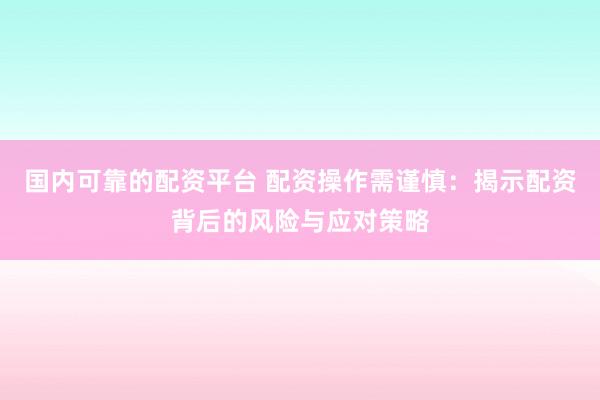 国内可靠的配资平台 配资操作需谨慎：揭示配资背后的风险与应对策略