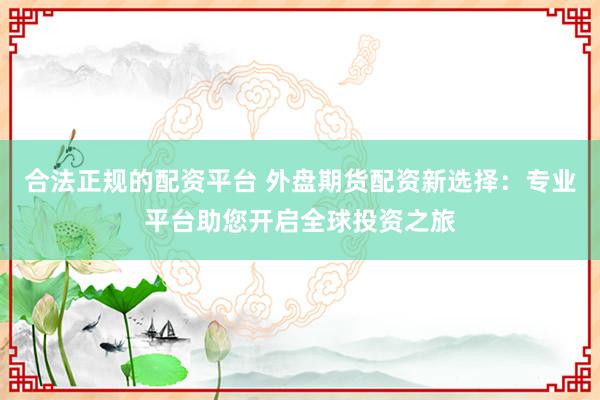 合法正规的配资平台 外盘期货配资新选择：专业平台助您开启全球投资之旅