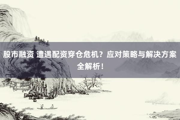 股市融资 遭遇配资穿仓危机？应对策略与解决方案全解析！