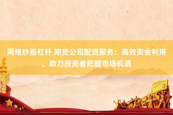 网络炒股杠杆 期货公司配资服务：高效资金利用，助力投资者把握市场机遇