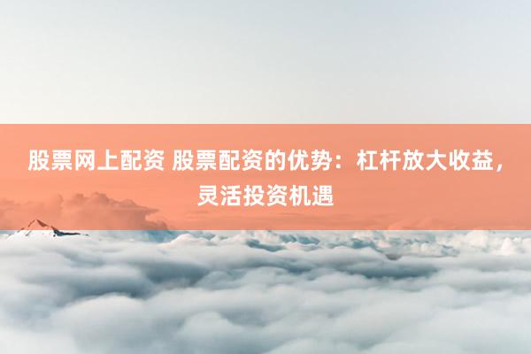股票网上配资 股票配资的优势：杠杆放大收益，灵活投资机遇