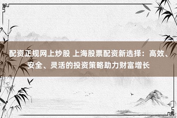 配资正规网上炒股 上海股票配资新选择：高效、安全、灵活的投资策略助力财富增长